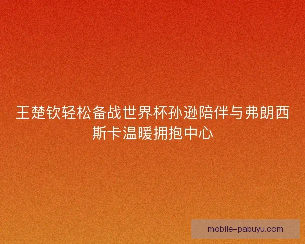 王楚钦轻松备战世界杯孙逊陪伴与弗朗西斯卡温暖拥抱中心 王楚钦轻松备战世界杯孙逊陪伴与弗朗西斯卡温暖拥抱中心