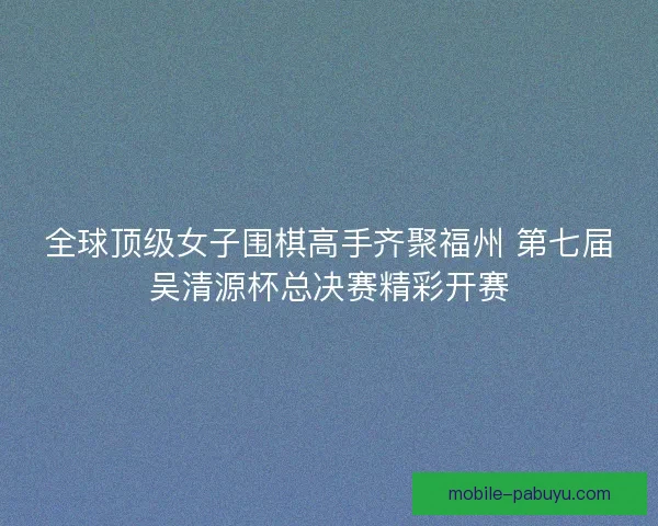 全球顶级女子围棋高手齐聚福州 第七届吴清源杯总决赛精彩开赛 全球顶级女子围棋高手齐聚福州 第七届吴清源杯总决赛精彩开赛