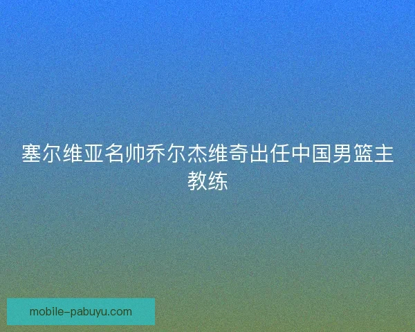 塞尔维亚名帅乔尔杰维奇出任中国男篮主教练