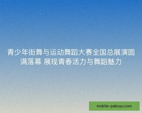 青少年街舞与运动舞蹈大赛全国总展演圆满落幕 展现青春活力与舞蹈魅力 青少年街舞与运动舞蹈大赛全国总展演圆满落幕 展现青春活力与舞蹈魅力